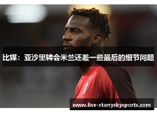 比媒：亚沙里转会米兰还差一些最后的细节问题